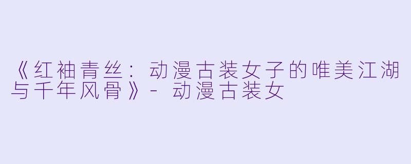 《红袖青丝：动漫古装女子的唯美江湖与千年风骨》-动漫古装女