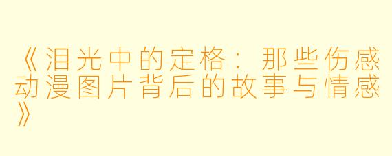 《泪光中的定格：那些伤感动漫图片背后的故事与情感》