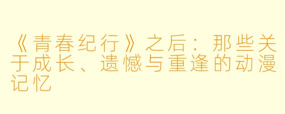 《青春纪行》之后:那些关于成长、遗憾与重逢的动漫记忆