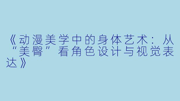 《动漫美学中的身体艺术：从“美臀”看角色设计与视觉表达》