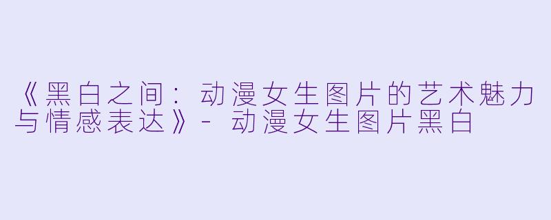 《黑白之间：动漫女生图片的艺术魅力与情感表达》-动漫女生图片黑白