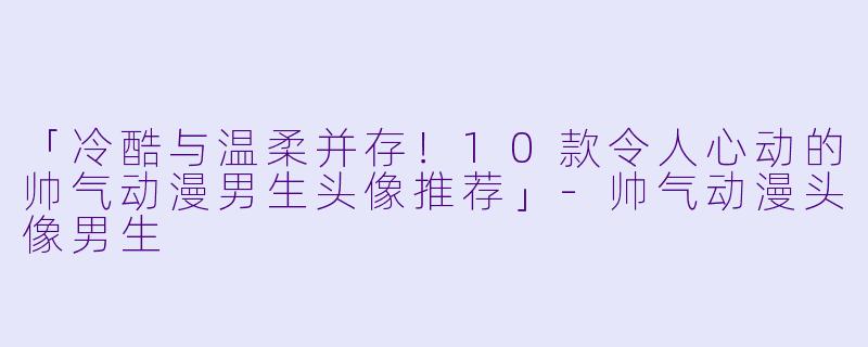 「冷酷与温柔并存!10款令人心动的帅气动漫男生头像推荐」