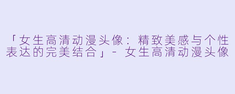 「女生高清动漫头像：精致美感与个性表达的完美结合」-女生高清动漫头像