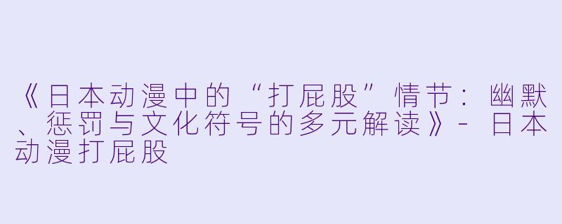 《日本动漫中的“打屁股”情节：幽默、惩罚与文化符号的多元解读》-日本动漫打屁股