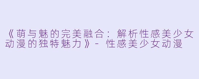 《萌与魅的完美融合:解析性感美少女动漫的独特魅力》