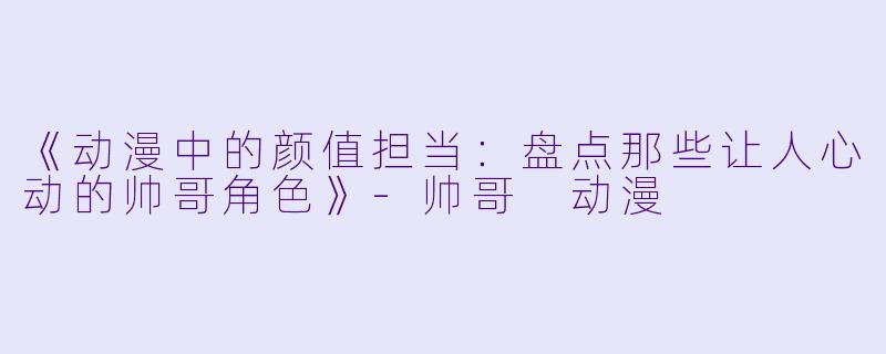 《动漫中的颜值担当：盘点那些让人心动的帅哥角色》-帅哥 动漫