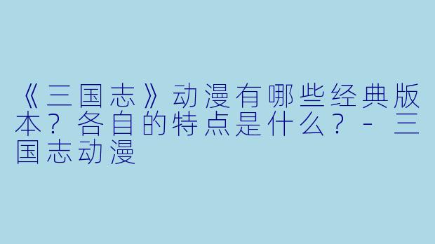 《三国志》动漫有哪些经典版本?各自的特点是什么?