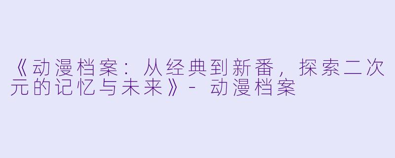 《动漫档案：从经典到新番，探索二次元的记忆与未来》-动漫档案