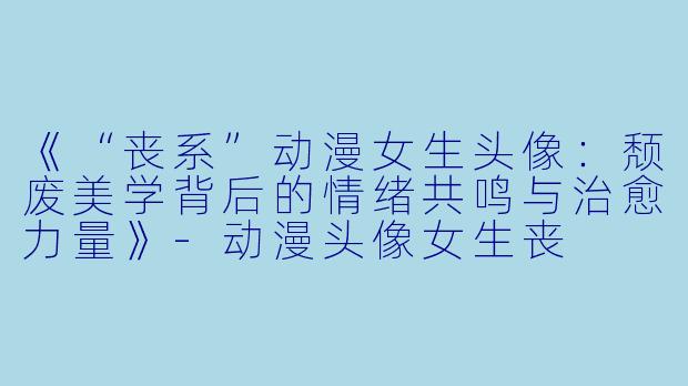 《“丧系”动漫女生头像：颓废美学背后的情绪共鸣与治愈力量》-动漫头像女生丧