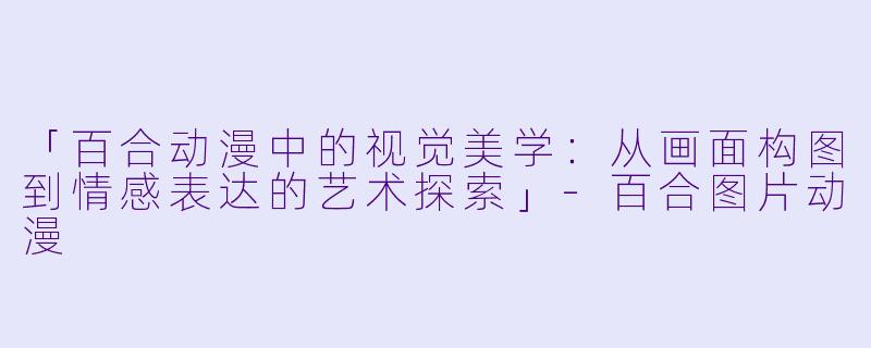 「百合动漫中的视觉美学：从画面构图到情感表达的艺术探索」-百合图片动漫