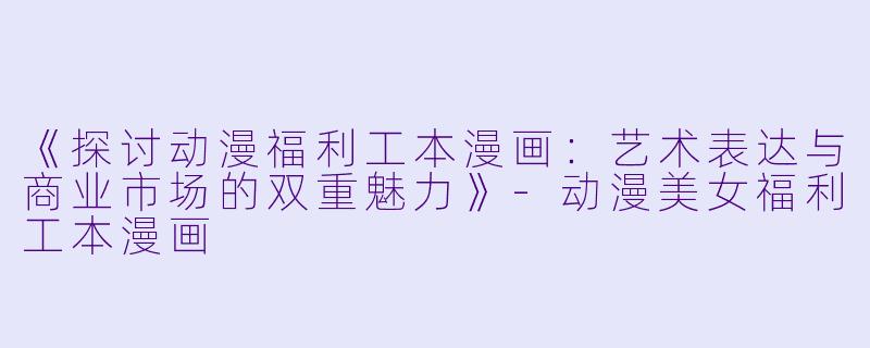 《探讨动漫福利工本漫画：艺术表达与商业市场的双重魅力》-动漫美女福利工本漫画