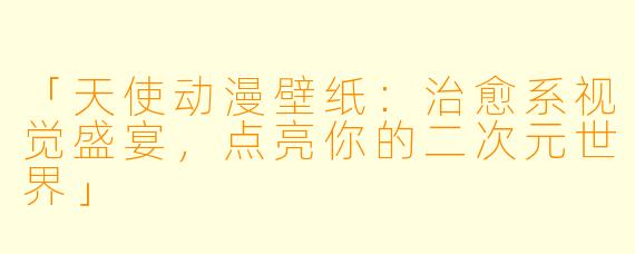 「天使动漫壁纸:治愈系视觉盛宴,点亮你的二次元世界」