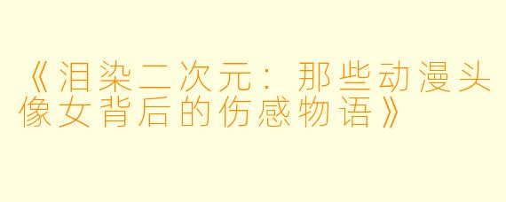 《泪染二次元:那些动漫头像女背后的伤感物语》