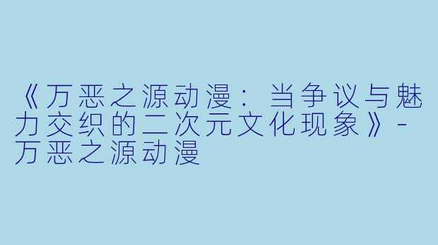 《万恶之源动漫：当争议与魅力交织的二次元文化现象》-万恶之源动漫