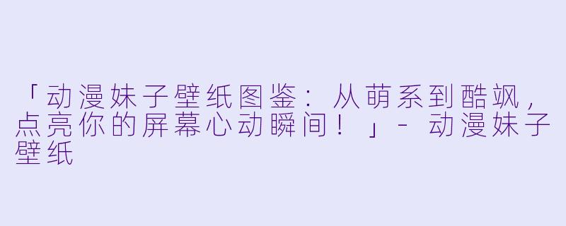「动漫妹子壁纸图鉴:从萌系到酷飒,点亮你的屏幕心动瞬间!」