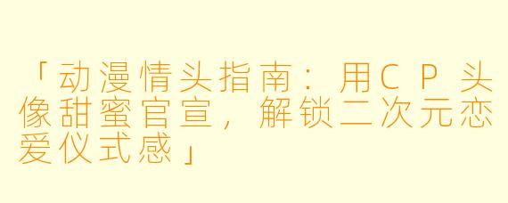 「动漫情头指南:用CP头像甜蜜官宣,解锁二次元恋爱仪式感」