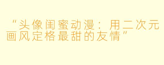 “头像闺蜜动漫：用二次元画风定格最甜的友情”