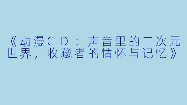 《动漫CD：声音里的二次元世界，收藏者的情怀与记忆》