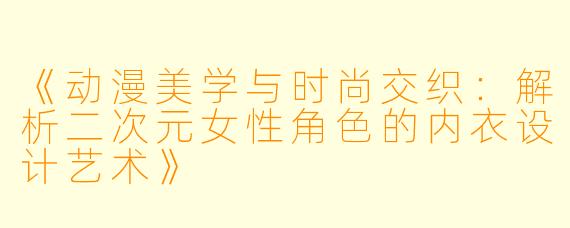 《动漫美学与时尚交织：解析二次元女性角色的内衣设计艺术》