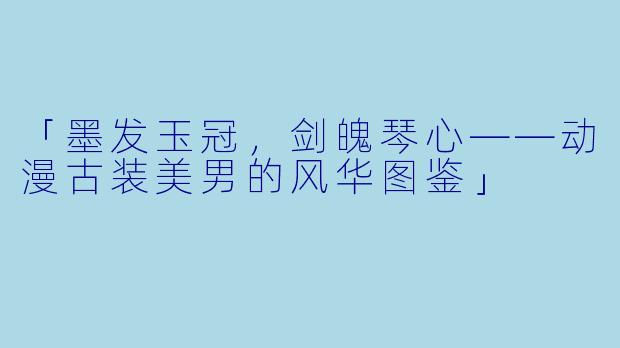 「墨发玉冠,剑魄琴心——动漫古装美男的风华图鉴」