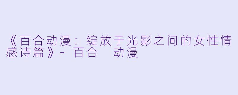 《百合动漫：绽放于光影之间的女性情感诗篇》-百合 动漫