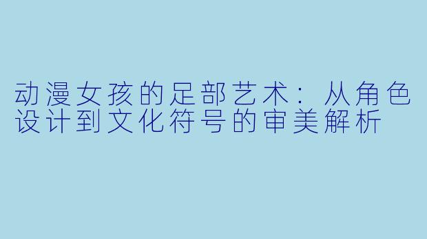 动漫女孩的足部艺术：从角色设计到文化符号的审美解析