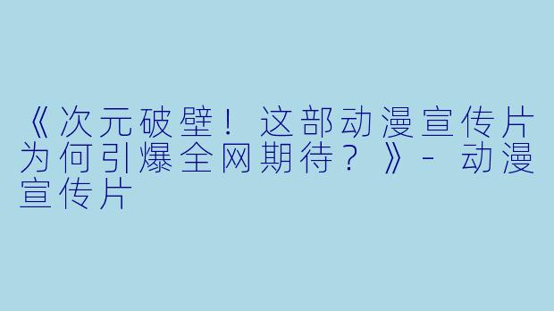 《次元破壁!这部动漫宣传片为何引爆全网期待?》