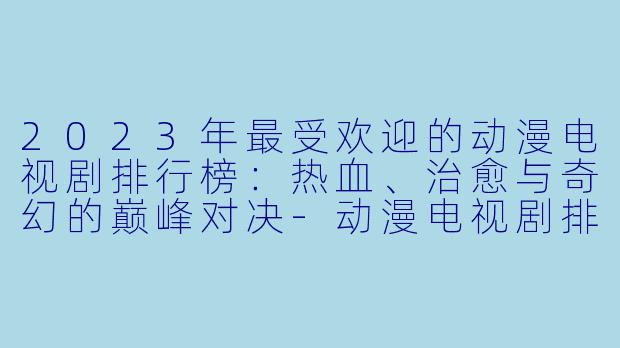 2023年最受欢迎的动漫电视剧排行榜：热血、治愈与奇幻的巅峰对决-动漫电视剧排行榜