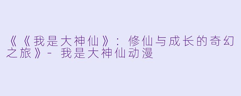 《《我是大神仙》：修仙与成长的奇幻之旅》-我是大神仙动漫