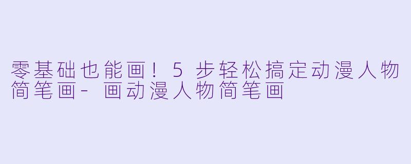 零基础也能画！5步轻松搞定动漫人物简笔画-画动漫人物简笔画