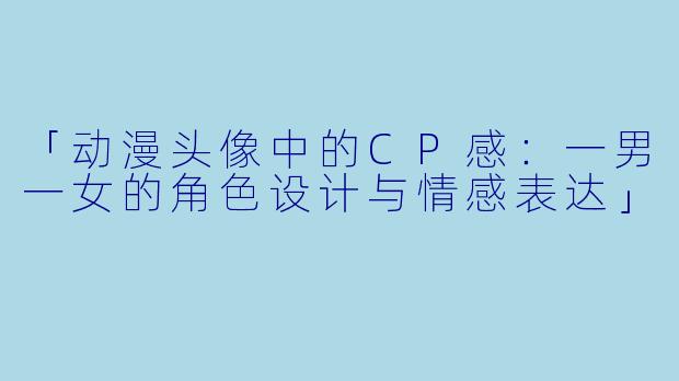 「动漫头像中的CP感：一男一女的角色设计与情感表达」