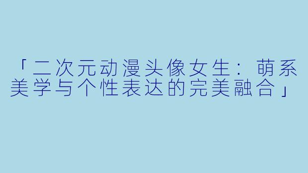 「二次元动漫头像女生:萌系美学与个性表达的完美融合」