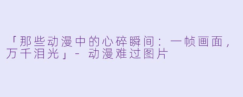 「那些动漫中的心碎瞬间:一帧画面,万千泪光」
