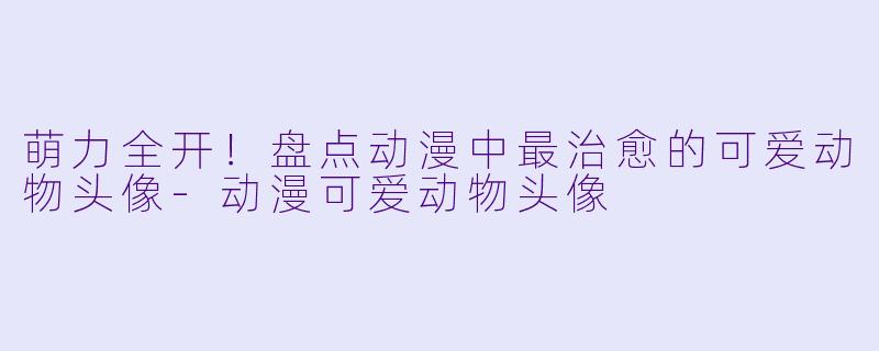 萌力全开！盘点动漫中最治愈的可爱动物头像-动漫可爱动物头像