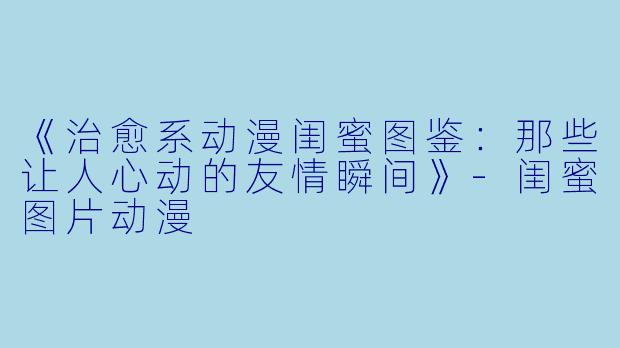 《治愈系动漫闺蜜图鉴：那些让人心动的友情瞬间》-闺蜜图片动漫