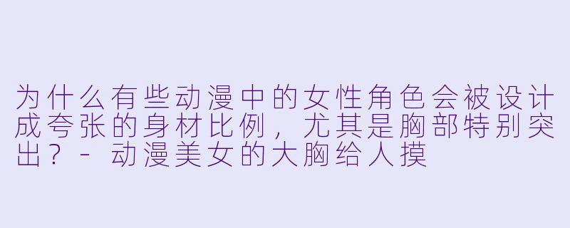 为什么有些动漫中的女性角色会被设计成夸张的身材比例，尤其是胸部特别突出？-动漫美女的大胸给人摸