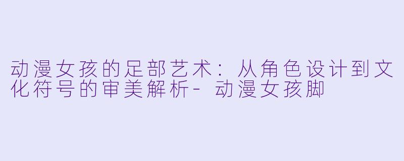 动漫女孩的足部艺术：从角色设计到文化符号的审美解析-动漫女孩脚