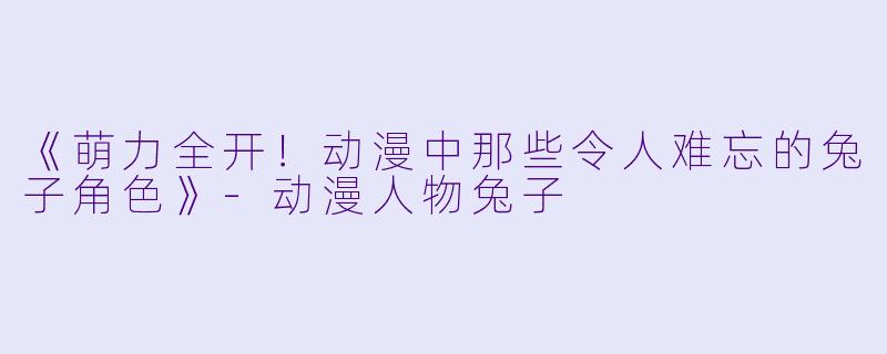 《萌力全开！动漫中那些令人难忘的兔子角色》-动漫人物兔子