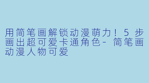用简笔画解锁动漫萌力！5步画出超可爱卡通角色