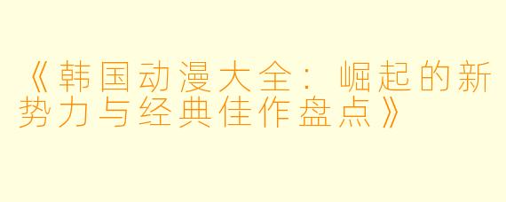 《韩国动漫大全：崛起的新势力与经典佳作盘点》