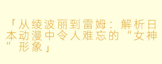 「从绫波丽到雷姆:解析日本动漫中令人难忘的“女神”形象」
