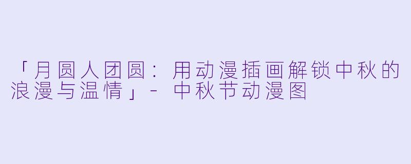 「月圆人团圆：用动漫插画解锁中秋的浪漫与温情」-中秋节动漫图