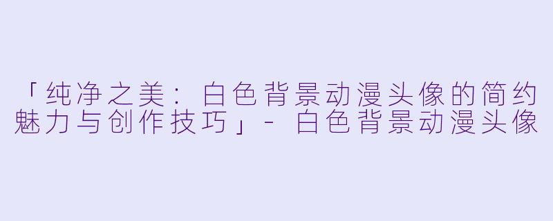 「纯净之美：白色背景动漫头像的简约魅力与创作技巧」-白色背景动漫头像