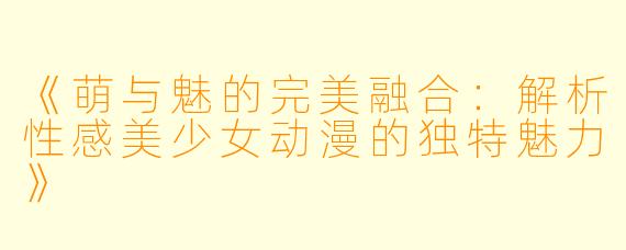 《萌与魅的完美融合：解析性感美少女动漫的独特魅力》