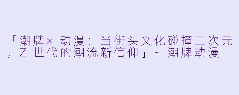 「潮牌×动漫:当街头文化碰撞二次元,Z世代的潮流新信仰」