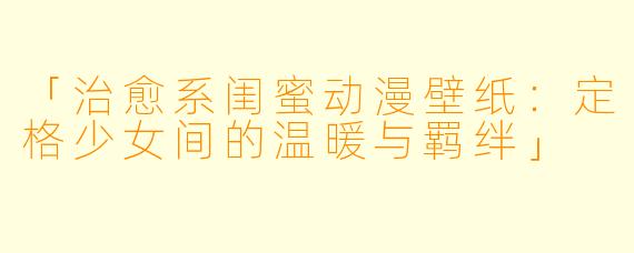 「治愈系闺蜜动漫壁纸：定格少女间的温暖与羁绊」