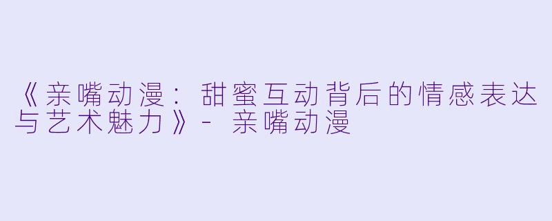 《亲嘴动漫:甜蜜互动背后的情感表达与艺术魅力》