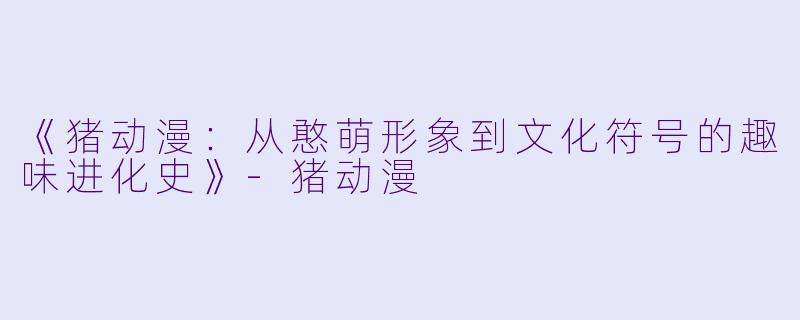 《猪动漫：从憨萌形象到文化符号的趣味进化史》-猪动漫