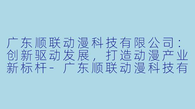广东顺联动漫科技有限公司：创新驱动发展，打造动漫产业新标杆-广东顺联动漫科技有限公司