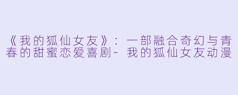 《我的狐仙女友》：一部融合奇幻与青春的甜蜜恋爱喜剧-我的狐仙女友动漫